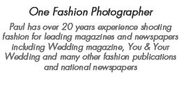 Professional Wedding & Fashion Photographer - Paul has over 20 years experience shooting fashion for leading magazines and newspapers including Wedding magazine, You & Your Wedding and many other fashion publications and national newspapers